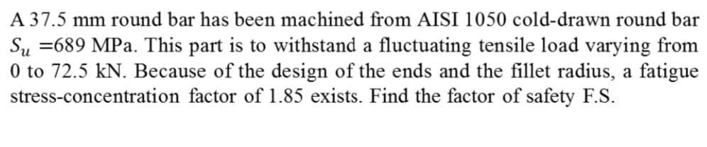 A 37.5 mm round bar has been machined from AISI 1050 cold-drawn round bar
Su =689 MPa. This part is to withstand a fluctuating tensile load varying from
0 to 72.5 kN. Because of the design of the ends and the fillet radius, a fatigue
stress-concentration factor of 1.85 exists. Find the factor of safety F.S.