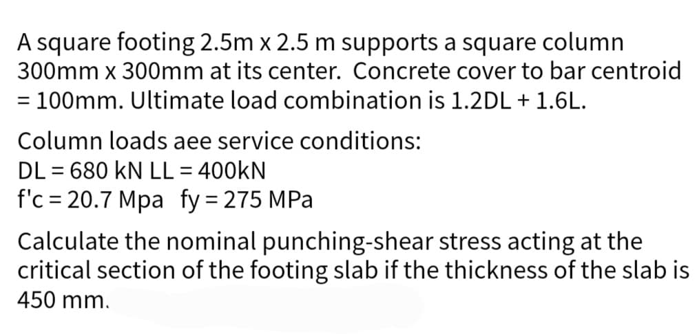 A square footing 2.5m x 2.5 m supports a square column
300mm x 300mm at its center. Concrete cover to bar centroid
= 100mm. Ultimate load combination is 1.2DL + 1.6L.
Column loads aee service conditions:
DL= 680 KN LL = 400KN
f'c = 20.7 Mpa fy = 275 MPa
Calculate the nominal punching-shear stress acting at the
critical section of the footing slab if the thickness of the slab is
450 mm.