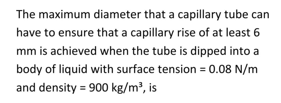 The maximum diameter that a capillary tube can
have to ensure that a capillary rise of at least 6
mm is achieved when the tube is dipped into a
body of liquid with surface tension = 0.08 N/m
and density = 900 kg/m³, is