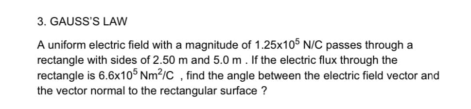 A uniform electric field with a magnitude of 1.25x105 N/C passes through a
rectangle with sides of 2.50 m and 5.0 m. If the electric flux through the
rectangle is 6.6x10° Nm?/C , find the angle between the electric field vector and
the vector normal to the rectangular surface ?
