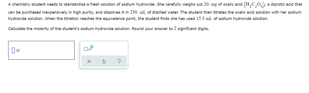 A chemistry student needs to standardize a fresh solution of sodium hydroxide. She carefully weighs out 20. mg of oxalic acid (H,C,0,), a diprotic acid that
can be purchased inexpensively in high purity, and dissolves it in 250. mL of distilled water. The student then titrates the oxalic acid solution with her sodium
hydroxide solution. When the titration reaches the equivalence point, the student finds she has used 15.5 mL of sodium hydroxide solution.
Calculate the molarity of the student's sodium hydroxide solution. Round your answer to 2 significant digits.
