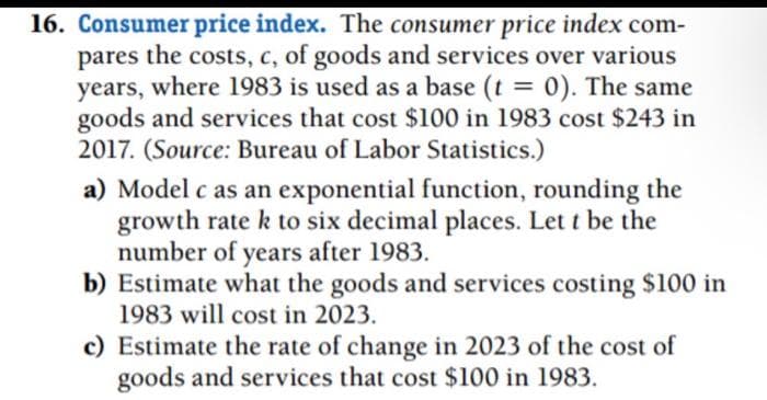 16. Consumer price index. The consumer price index com-
pares the costs, c, of goods and services over various
years, where 1983 is used as a base (t = 0). The same
goods and services that cost $100 in 1983 cost $243 in
2017. (Source: Bureau of Labor Statistics.)
a) Model c as an exponential function, rounding the
growth rate k to six decimal places. Let t be the
number of years after 1983.
b) Estimate what the goods and services costing $100 in
1983 will cost in 2023.
c) Estimate the rate of change in 2023 of the cost of
goods and services that cost $100 in 1983.