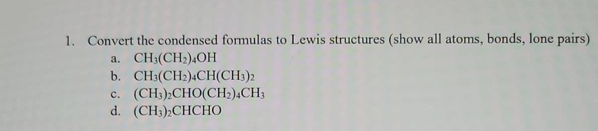 1. Convert the condensed formulas to Lewis structures (show all atoms, bonds, lone pairs)
a. CH3(CH₂)4OH
b. CH3(CH₂)4CH(CH3)2
C. (CH3)2CHO(CH2)4CH3
d. (CH3)2CHCHO