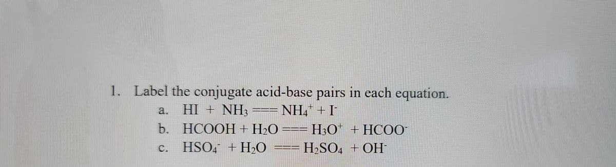 1. Label the conjugate acid-base pairs in each equation.
HI + NH3
NH+I
b.
C.
mamm
HCOOH+H2O===H3O* +HCOO-
HSO4 + H₂O === H₂SO4 + OH-