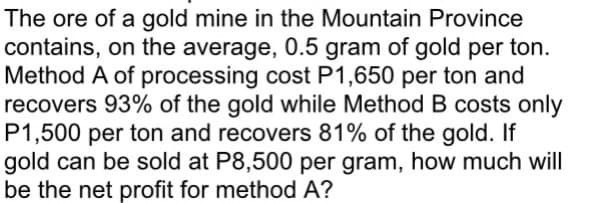 The ore of a gold mine in the Mountain Province
contains, on the average, 0.5 gram of gold per ton.
Method A of processing cost P1,650 per ton and
recovers 93% of the gold while Method B costs only
P1,500 per ton and recovers 81% of the gold. If
gold can be sold at P8,500 per gram, how much will
be the net profit for method A?
