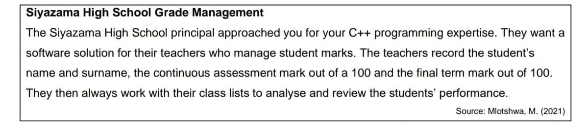 Siyazama High School Grade Management
The Siyazama High School principal approached you for your C++ programming expertise. They want a
software solution for their teachers who manage student marks. The teachers record the student's
name and surname, the continuous assessment mark out of a 100 and the final term mark out of 100.
They then always work with their class lists to analyse and review the students' performance.
Source: Mlotshwa, M. (2021)
