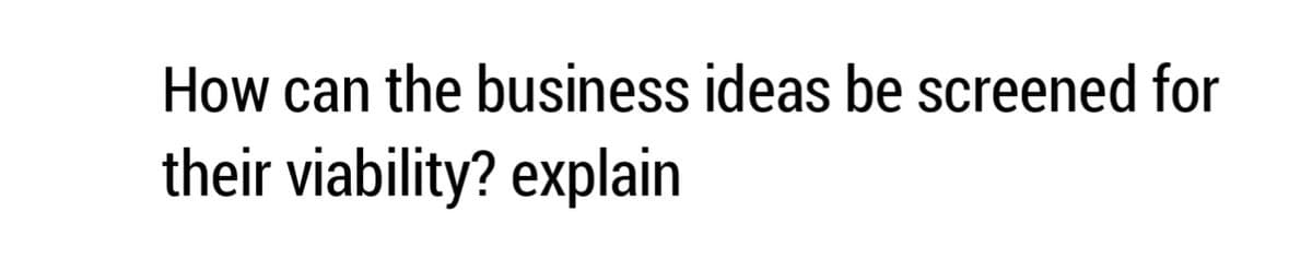 How can the business ideas be screened for
their viability? explain
