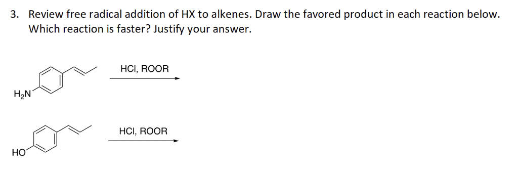 3. Review free radical addition of HX to alkenes. Draw the favored product in each reaction below.
Which reaction is faster? Justify your answer.
H₂N
HO
HCI, ROOR
HCI, ROOR