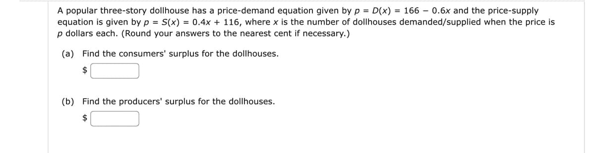 A popular three-story dollhouse has a price-demand equation given by p = D(x) = 166 - 0.6x and the price-supply
equation is given by p = S(x) = 0.4x + 116, where x is the number of dollhouses demanded/supplied when the price is
p dollars each. (Round your answers to the nearest cent if necessary.)
(a) Find the consumers' surplus for the dollhouses.
(b) Find the producers' surplus for the dollhouses.