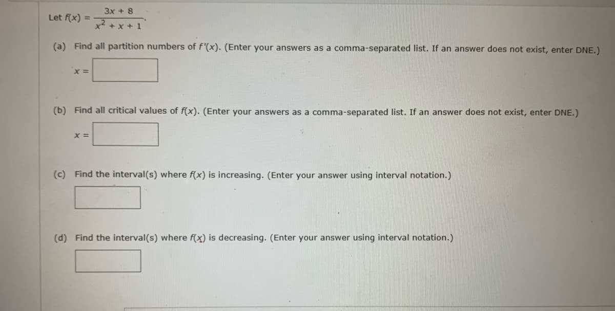 3x + 8
x²+x+1
(a) Find all partition numbers of f'(x). (Enter your answers as a comma-separated list. If an answer does not exist, enter DNE.)
Let f(x) =
x =
(b) Find all critical values of f(x). (Enter your answers as a comma-separated list. If an answer does not exist, enter DNE.)
X =
(c) Find the interval(s) where f(x) is increasing. (Enter your answer using interval notation.)
(d) Find the interval(s) where f(x) is decreasing. (Enter your answer using interval notation.)