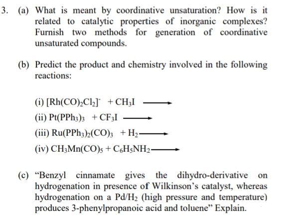 3. (a) What is meant by coordinative unsaturation? How is it
related to catalytic properties of inorganic complexes?
Furnish two methods for generation of coordinative
unsaturated compounds.
(b) Predict the product and chemistry involved in the following
reactions:
(i) [Rh(CO)₂Cl₂] + CH3I
(ii) Pt(PPh3)3 + CF3I
(iii) Ru(PPh3)2(CO)3 + H₂-
(iv) CH3Mn(CO)s + C6H5NH2-
(c) "Benzyl cinnamate gives the dihydro-derivative on
hydrogenation in presence of Wilkinson's catalyst, whereas
hydrogenation on a Pd/H₂ (high pressure and temperature)
produces 3-phenylpropanoic acid and toluene" Explain.