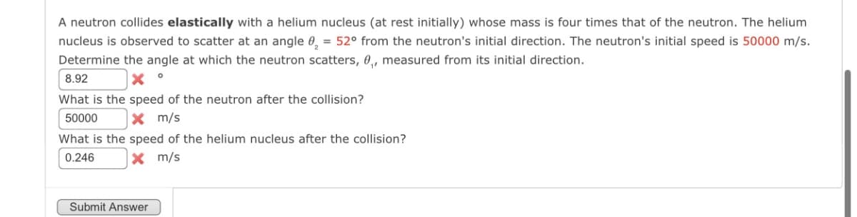 A neutron collides elastically with a helium nucleus (at rest initially) whose mass is four times that of the neutron. The helium
nucleus is observed to scatter at an angle ₂ = 52° from the neutron's initial direction. The neutron's initial speed is 50000 m/s.
Determine the angle at which the neutron scatters, ₁, measured from its initial direction.
8.92
What is the speed of the neutron after the collision?
50000
x m/s
What is the speed of the helium nucleus after the collision?
0.246
× m/s
Submit Answer