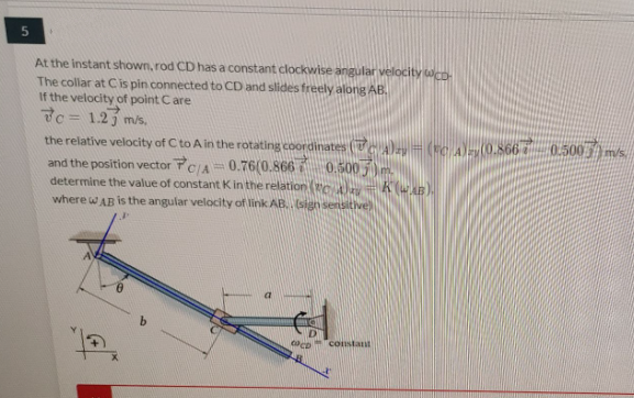 At the instant shown, rod CD has a constant clockwise angular velocity wCD-
The collar at Cis pin connected to CD and slides freely along AB.
If the velocity of point Care
7c = 1.2j mis,
the relative velocity of C to A in the rotating coordinates (TA) (C A0.866 0.500m/s.
and the position vector FCIA= 0.76(0.866 0.500 5)m.
determine the value of constant Kin the relation Yro = K(wAB).
where wAB is the angular velocity of link AB. sign sensitive)
co constant
जं.
