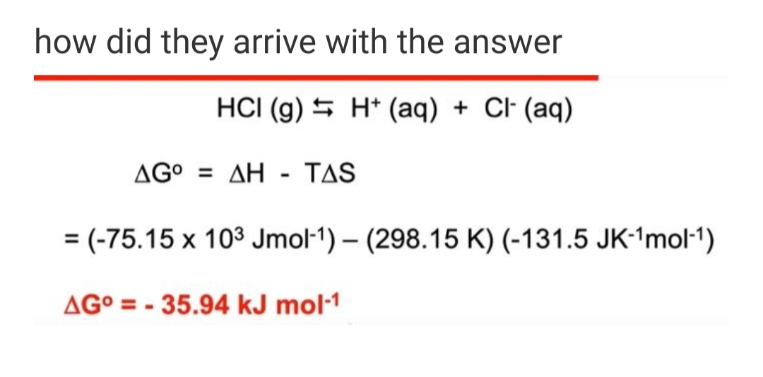 how did they arrive with the answer
HCI (g) 5 H* (aq) + Cl- (aq)
ΔG ΔΗ-TAS
= (-75.15 x 103 Jmol-1) – (298.15 K) (-131.5 JK-1mol-1)
AG° = - 35.94 kJ mol-1
