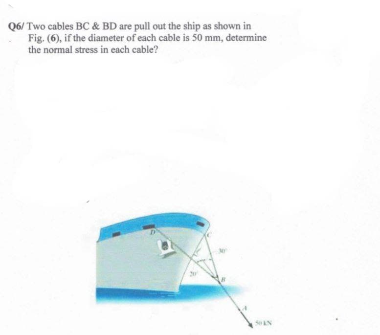 Q6/ Two cables BC & BD are pull out the ship as shown in
Fig. (6), if the diameter of each cable is 50 mm, determine
the normal stress in each cable?
50 KN