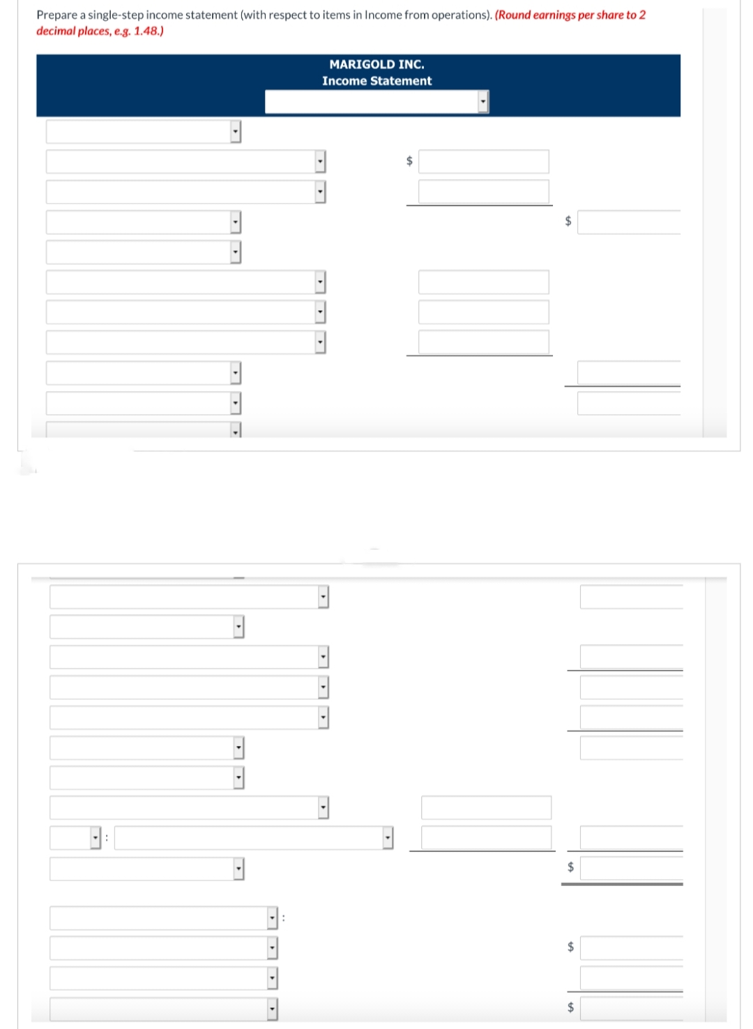 Prepare a single-step income statement (with respect to items in Income from operations). (Round earnings per share to 2
decimal places, e.g. 1.48.)
L
B
H
MARIGOLD INC.
Income Statement
□ªa
18
DDD
$
$
$
$
$