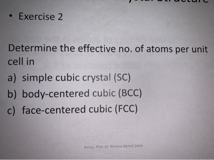 • Exercise 2
Determine the effective no. of atoms per unit
cell in
a) simple cubic crystal (SC)
b) body-centered cubic (BCC)
c) face-centered cubic (FCC)
Assoc. Prof. Dr. Roslina Mohd Sidek
