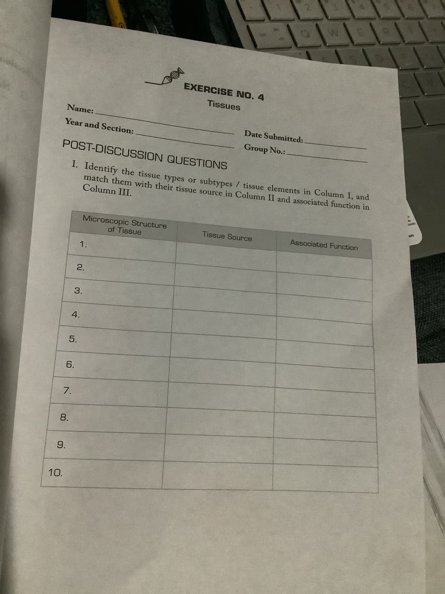 Name:
Year and Section:
10.
9.
8.
6.
7.
5.
POST-DISCUSSION
QUESTIONS
I. Identify the tissue types or subtypes / tissue elements in Column I, and
match them with their tissue source in Column II and associated function in
Column III.
4.
1.
2.
3.
Microscopic Structure
of Tissue
EXERCISE NO. 4
Tissues
Q
Date Submitted:
Group No.:
Tissue Source
W.
C
Associated Function