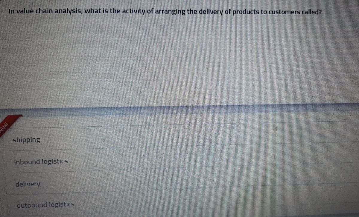 In value chain analysis, what is the activity of arranging the delivery of products to customers called?
shipping
inbound logistics
delivery
outbound logistics
Intih
