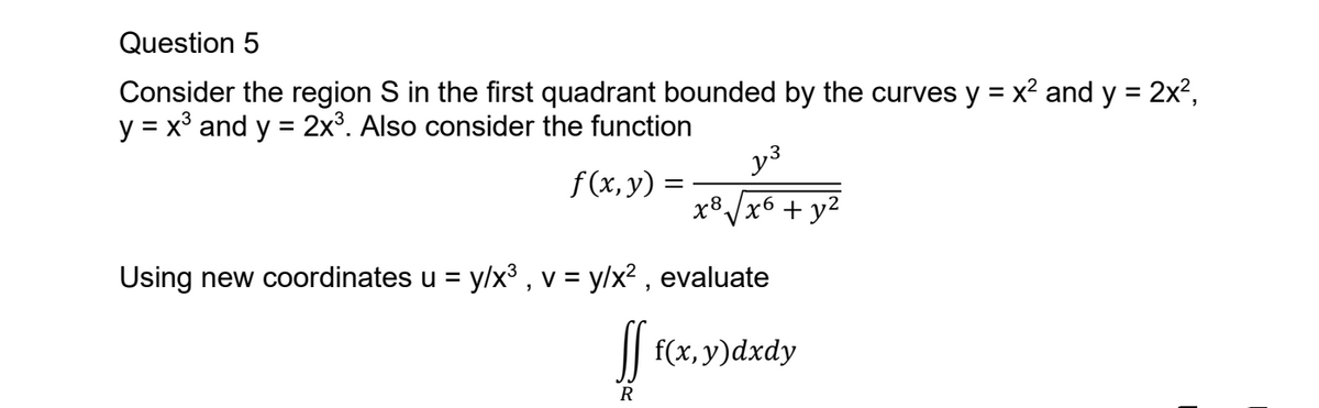 Question 5
Consider the region S in the first quadrant bounded by the curves y = x² and y = 2x²,
y = x and y = 2x3. Also consider the function
f(x, y) =
y³
x8
√x6
+ y²
Using new coordinates u = y/x³, v = y/x², evaluate
ff f(x, y)dxdy
R