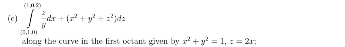 (1,0,2)
(c) [
(0,1,0)
Y
dx + (x² + y²+z²)dz
along the curve in the first octant given by x² + y² = 1, z = 2x;