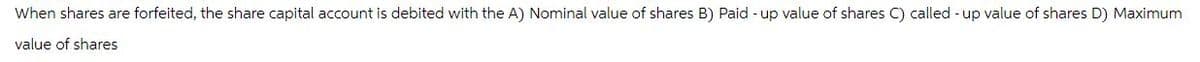 When shares are forfeited, the share capital account is debited with the A) Nominal value of shares B) Paid-up value of shares C) called-up value of shares D) Maximum
value of shares