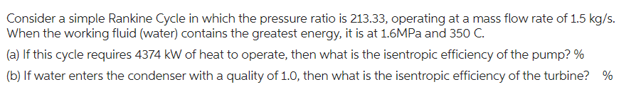 Consider a simple Rankine Cycle in which the pressure ratio is 213.33, operating at a mass flow rate of 1.5 kg/s.
When the working fluid (water) contains the greatest energy, it is at 1.6MPa and 350 C.
(a) If this cycle requires 4374 kW of heat to operate, then what is the isentropic efficiency of the pump? %
(b) If water enters the condenser with a quality of 1.0, then what is the isentropic efficiency of the turbine? %