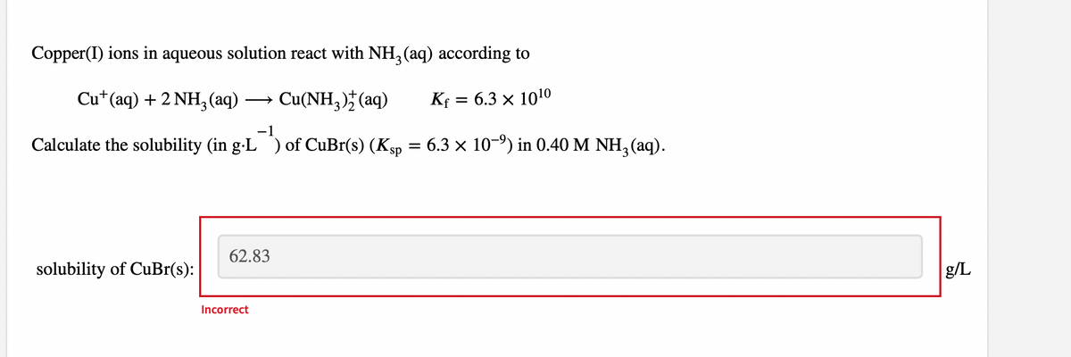 Copper(I) ions in aqueous solution react with NH3(aq) according to
Cu+ (aq) + 2NH₂ (aq) Cu(NH₂)+ (aq)
Kf = 6.3 × 10¹0
Calculate the solubility (in g-L) of CuBr(s) (Ksp = 6.3 × 10-⁹) in 0.40 M NH3(aq).
solubility of CuBr(s):
62.83
Incorrect
g/L
