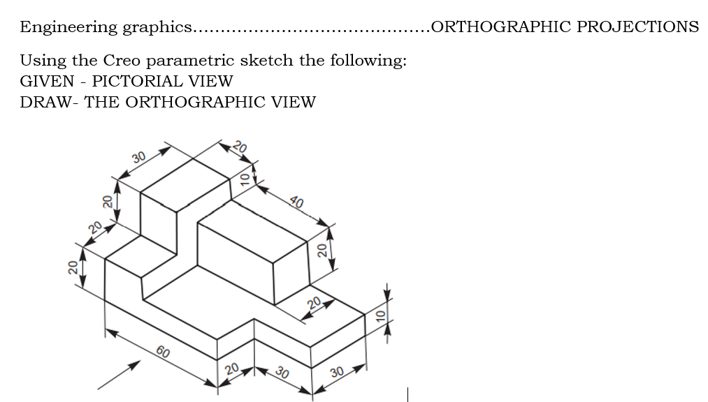 .ORTHOGRAPHIC PROJECTIONS
Engineering graphics...
Using the Creo parametric sketch the following:
GIVEN - PICTORIAL VIEW
DRAW- THE ORTHOGRAPHIC VIEW
30
40
20
60
30
