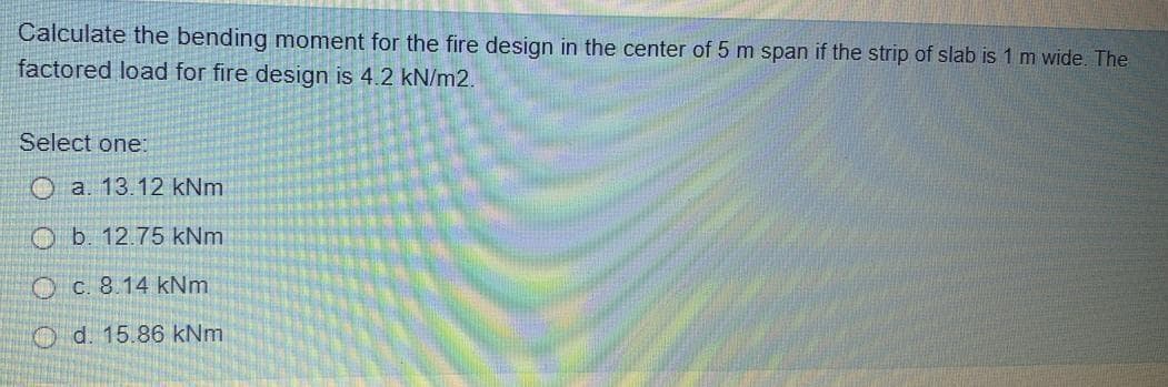 Calculate the bending moment for the fire design in the center of 5 m span if the strip of slab is 1 m wide. The
factored load for fire design is 4.2 kN/m2.
Select one:
O a. 13.12 kNm
O b. 12.75 kNm
O c. 8.14 kNm
Od. 15.86 kNm
