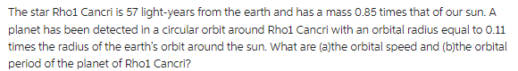 The star Rho1 Cancri is 57 light-years from the earth and has a mass 0.85 times that of our sun. A
planet has been detected in a circular orbit around Rho1 Cancri with an orbital radius equal to 0.11
times the radius of the earth's orbit around the sun. What are (a)the orbital speed and (b)the orbital
period of the planet of Rho1 Cancri?