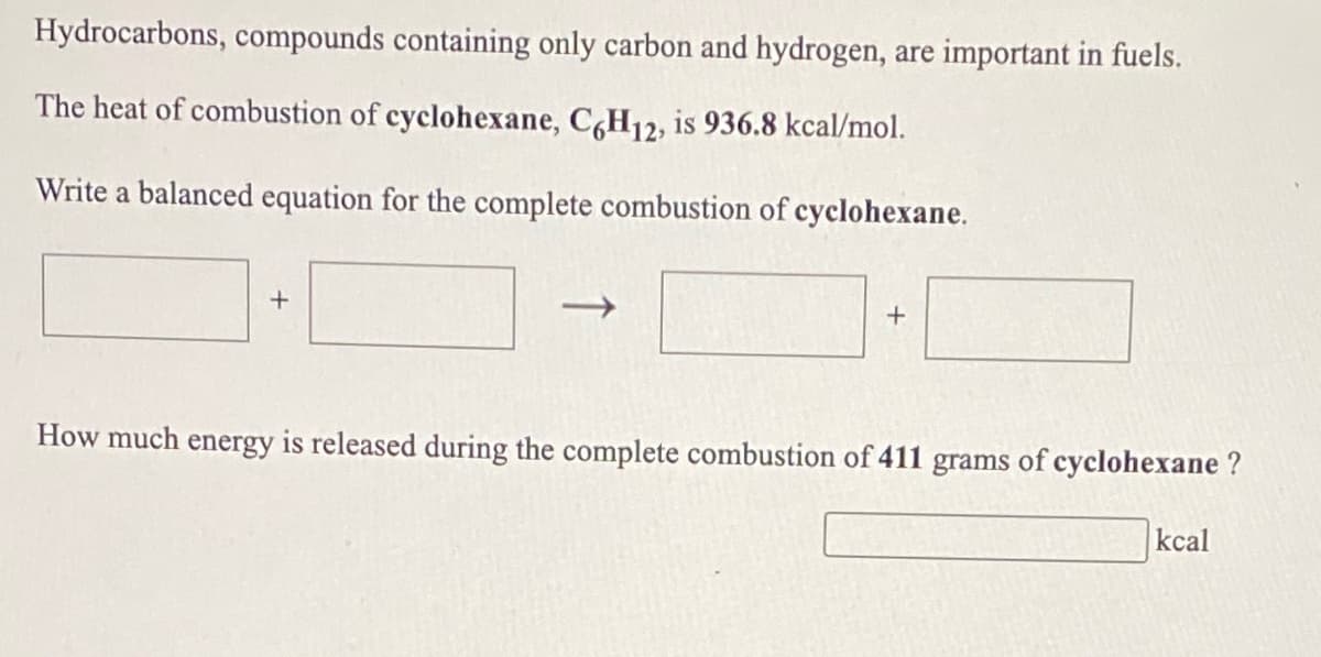 Hydrocarbons, compounds containing only carbon and hydrogen, are important in fuels.
The heat of combustion of cyclohexane, CH12, is 936.8 kcal/mol.
Write a balanced equation for the complete combustion of cyclohexane.
How much energy is released during the complete combustion of 411 grams of cyclohexane ?
kcal
