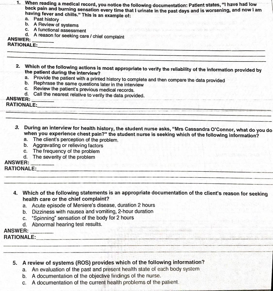 1. When reading a medical record, you notice the following documentation: Patient states, "f have had Tow
back pain and burning sensation every time that I urinate in the past days and is worsening, and now I am
having fever and chills." This is an example of:
a. Past history
b. A Review of systems
c. A functional assessment
d. A reason for seeking care / chief complaint
ANSWER:
RATIONALE:
2. Which of the following actions is most appropriate to verify the reliability of the information provided by
the patient during the interview?
a. Provide the patient with a printed history to complete and then compare the data provided
b. Rephrase the same questions later in the interview
Review the patient's previous medical records.
d. Call the nearest relative to verify the data provided.
с.
ANSWER:
RATIONALE:
3. During an interview for health history, the student nurse asks, "Mrs Cassandra O'Connor, what do you do
when you experience chest pain?" the student nurse is seeking which of the following information?
The client's perception of the problem.
b. Aggravating or relieving factors
The frequency of the problem
d. The severity of the problem
а.
С.
ANSWER:
RATIONALE:_
4. Which of the following statements is an appropriate documentation of the client's reason for seeking
health care or the chief complaint?
Acute episode of Meniere's disease, duration 2 hours
Dizziness with nausea and vomiting, 2-hour duration
c. "Spinning" sensation of the body for 2 hours
d. Abnormal hearing test results.
а.
b.
ANSWER:
RATIONALE:
5. A review of systems (ROS) provides which of the following information?
An evaluation of the past and present health state of each body system
b. A documentation of the objective findings of the nurse.
A documentation of the current health problems of the patient.
а.
С.
