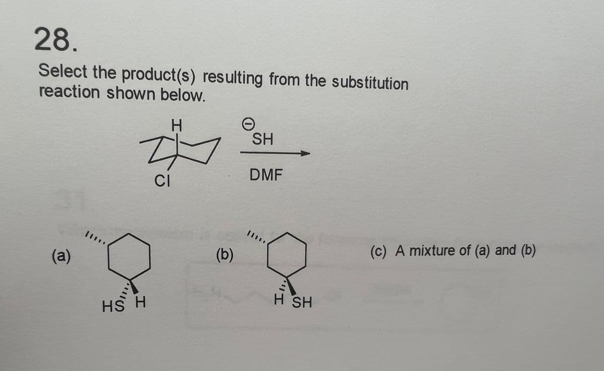 28.
Select the product(s) resulting from the substitution
reaction shown below.
(a)
H
ZI
CI
HS H
(b)
O
SH
DMF
11
H SH
(c) A mixture of (a) and (b)