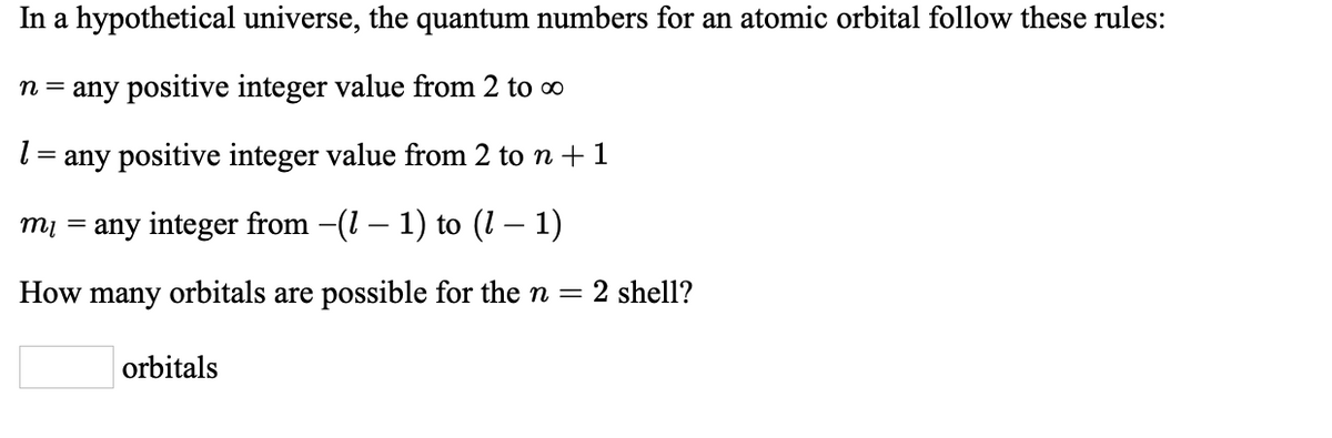 In a hypothetical universe, the quantum numbers for an atomic orbital follow these rules:
n = any positive integer value from 2 to o
l = any positive integer value from 2 to n +1
mi = any integer from -(1 – 1) to (1 – 1)
How many orbitals are possible for the n =
2 shell?
orbitals
