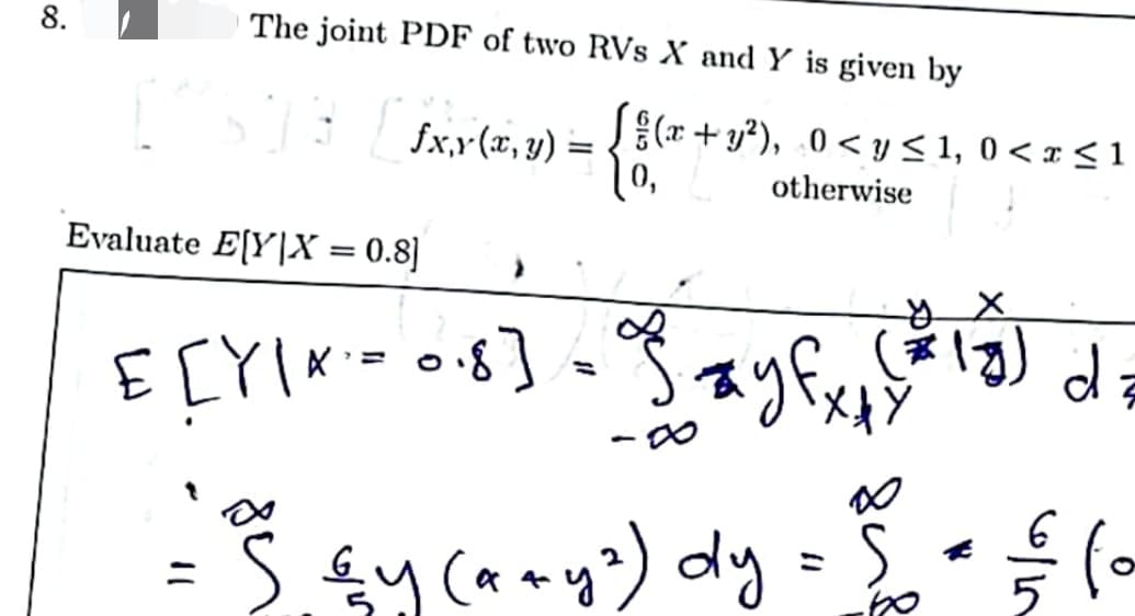 8.
The joint PDF of two RVs X and Y is given by
[fx,y (x, y)
Evaluate E[Y|X = 0.8]
=
E[Y/α = 0·8] =
{BC=
(x+y²), 0≤ y ≤ 1, 0 < x ≤ 1
otherwise
y
*
(x4 (13) d
• £ (o
ios
・S. ≤y (a + y²) dy = $