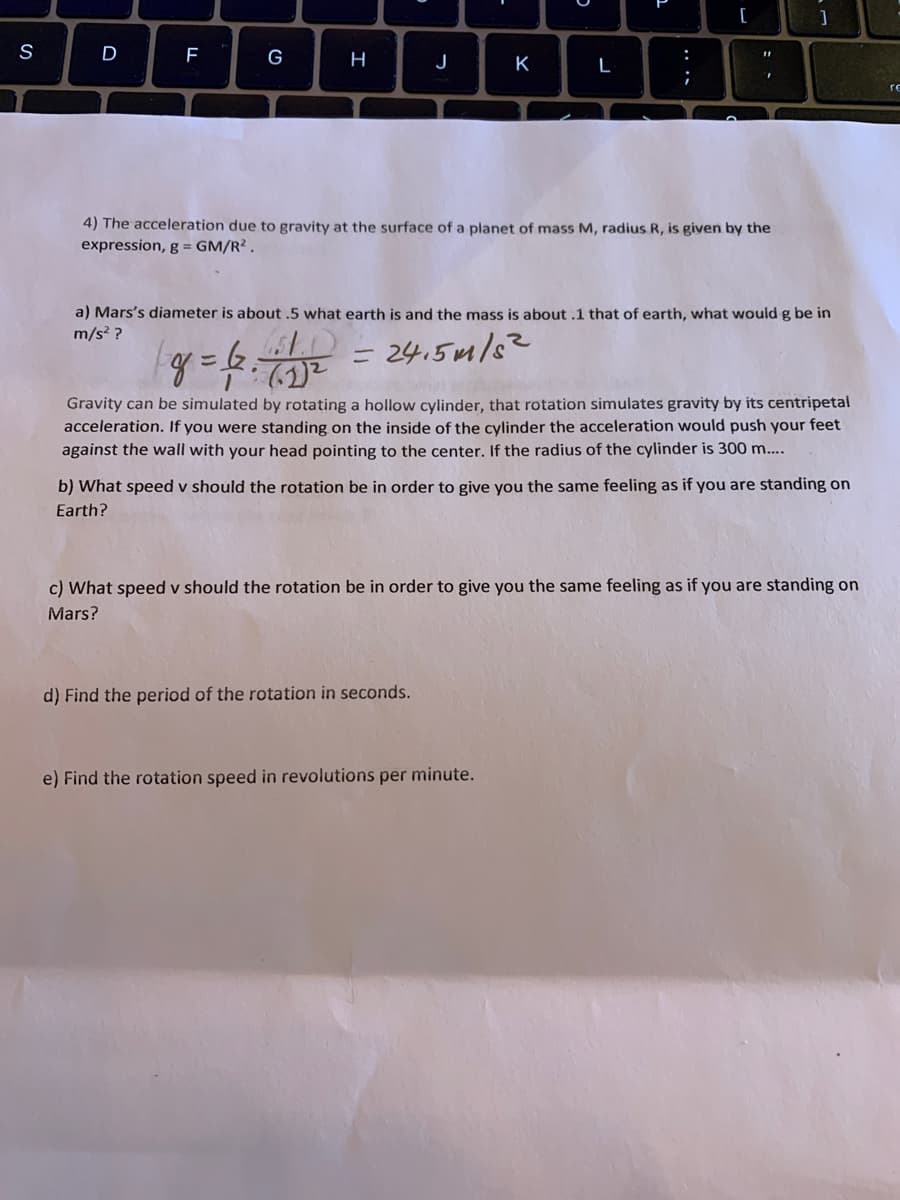 [
S
D
G
:
H
J
K
L
;
4) The acceleration due to gravity at the surface of a planet of mass M, radius R, is given by the
expression, g = GM/R² .
a) Mars's diameter is about .5 what earth is and the mass is about .1 that of earth, what would g be in
m/s? ?
24.5m/s?
ニ
Gravity can be simulated by rotating a hollow cylinder, that rotation simulates gravity by its centripetal
acceleration. If you were standing on the inside of the cylinder the acceleration would push your feet
against the wall with your head pointing to the center. If the radius of the cylinder is 300 m...
b) What speed v should the rotation be in order to give you the same feeling as if you are standing on
Earth?
c) What speed v should the rotation be in order to give you the same feeling as if you are standing on
Mars?
d) Find the period of the rotation in seconds.
e) Find the rotation speed in revolutions per minute.
