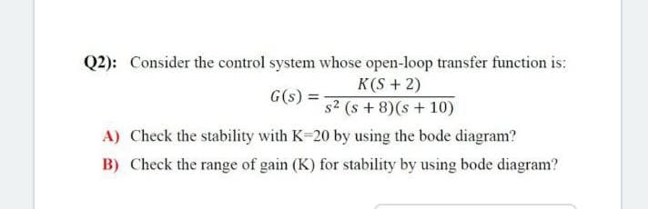 Q2): Consider the control system whose open-loop transfer function is:
G(s) =
K(S+2)
s2 (s+8)(s+10)
A) Check the stability with K-20 by using the bode diagram?
B) Check the range of gain (K) for stability by using bode diagram?