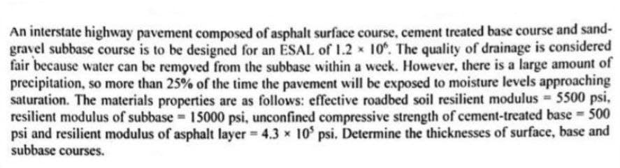 An interstate highway pavement composed of asphalt surface course, cement treated base course and sand-
gravel subbase course is to be designed for an ESAL of 1.2 x 10%. The quality of drainage is considered
fair because water can be removed from the subbase within a week. However, there is a large amount of
precipitation, so more than 25% of the time the pavement will be exposed to moisture levels approaching
saturation. The materials properties are as follows: effective roadbed soil resilient modulus = 5500 psi,
resilient modulus of subbase = 15000 psi, unconfined compressive strength of cement-treated base = 500
psi and resilient modulus of asphalt layer 4.3 x 10 psi. Determine the thicknesses of surface, base and
subbase courses.