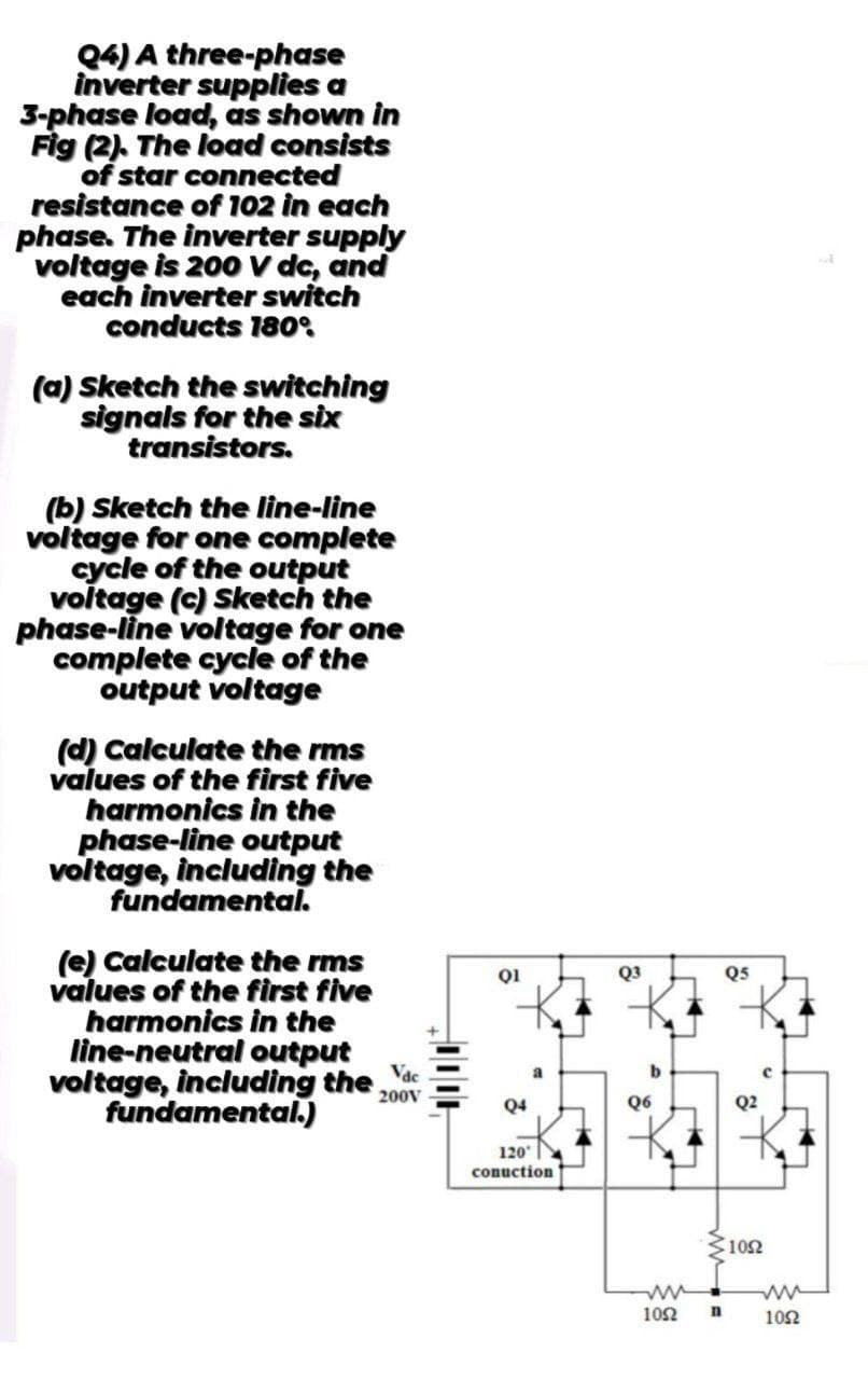 Q4) A three-phase
inverter supplies a
3-phase load, as shown in
Fig (2). The load consists
of star connected
resistance of 102 in each
phase. The inverter supply
voltage is 200 V dc, and
each inverter switch
conducts 180°
(a) Sketch the switching
signals for the six
transistors.
(b) Sketch the line-line
voltage for one complete
cycle of the output
voltage (c) Sketch the
phase-line voltage for one
complete cycle of the
output voltage
(d) Calculate the rms
values of the first five
harmonics in the
phase-line output
voltage, including the
fundamental.
(e) Calculate the rms
values of the first five
harmonics in the
line-neutral output
voltage, including the
fundamental.)
Vac
200V
Q1
h
Q3
Q5
a
Q6
Q4
120°
conuction
2
102
ww
1052
ww
n
102