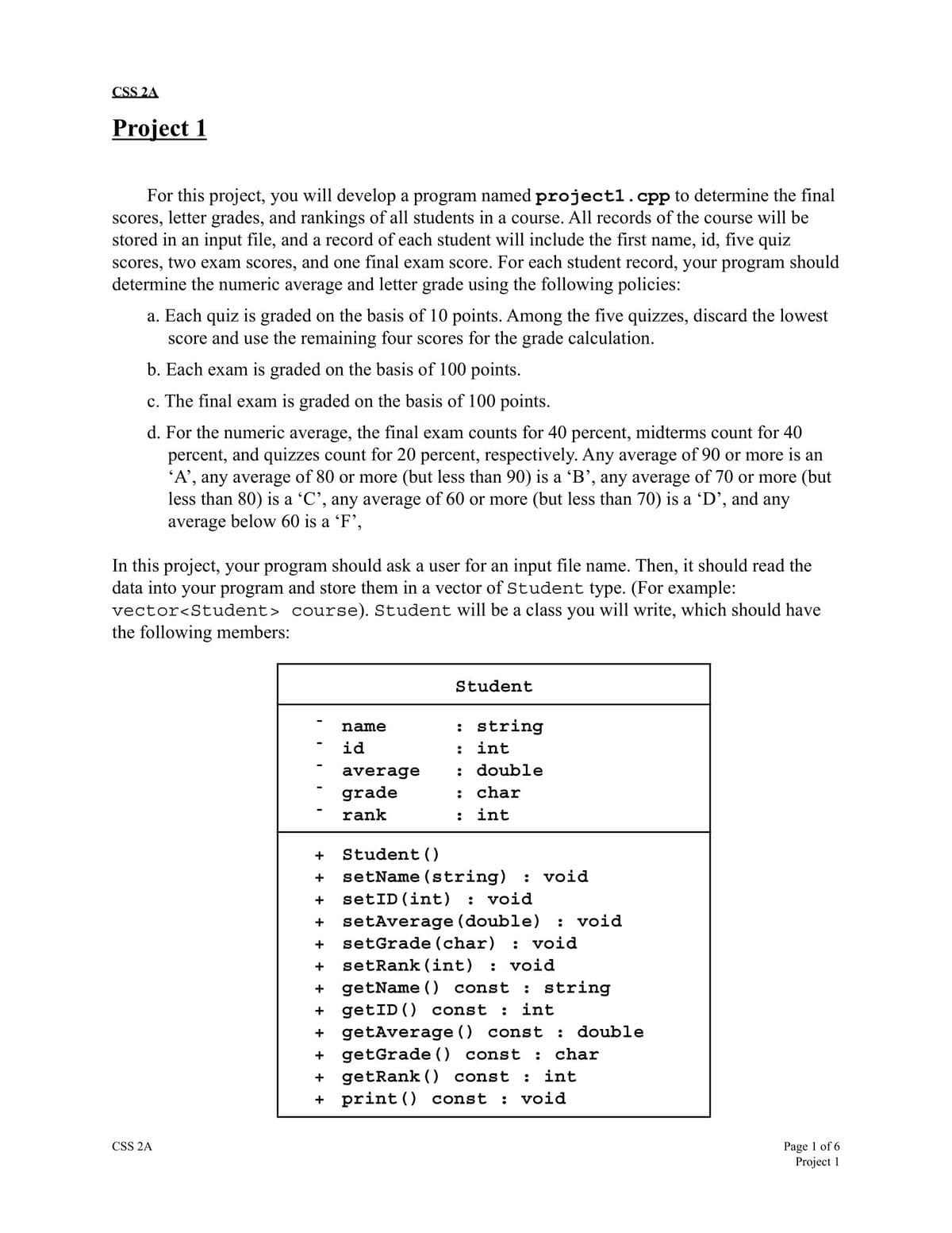 CSS 2A
Project 1
For this project, you will develop a program named project1.cpp to determine the final
scores, letter grades, and rankings of all students in a course. All records of the course will be
stored in an input file, and a record of each student will include the first name, id, five quiz
scores, two exam scores, and one final exam score. For each student record, your program should
determine the numeric average and letter grade using the following policies:
a. Each quiz is graded on the basis of 10 points. Among the five quizzes, discard the lowest
score and use the remaining four scores for the grade calculation.
b. Each exam graded on the basis of 100 points.
c. The final exam is graded on the basis of 100 points.
d. For the numeric average, the final exam counts for 40 percent, midterms count for 40
percent, and quizzes count for 20 percent, respectively. Any average of 90 or more is an
'A', any average of 80 or more (but less than 90) is a 'B', any average of 70 or more (but
less than 80) is a 'C', any average of 60 or more (but less than 70) is a 'D', and any
average below 60 is a 'F',
In this project, your program should ask a user for an input file name. Then, it should read the
data into your program and store them in a vector of Student type. (For example:
vector<Student> course). Student will be a class you will write, which should have
the following members:
CSS 2A
name
id
average
grade
rank
Student
: string
: int
:
: char
:
int
double
+ Student ()
+ setName (string)
+ setID (int) : void
+ setAverage (double)
+ setGrade (char) : void
+ setRank (int)
: void
+ getName() const : string
: void
: void
+ getID () const : int
+ getAverage () const : double
+ getGrade () const : char
+ getRank () const : int
+print () const : void
Page 1 of 6
Project 1