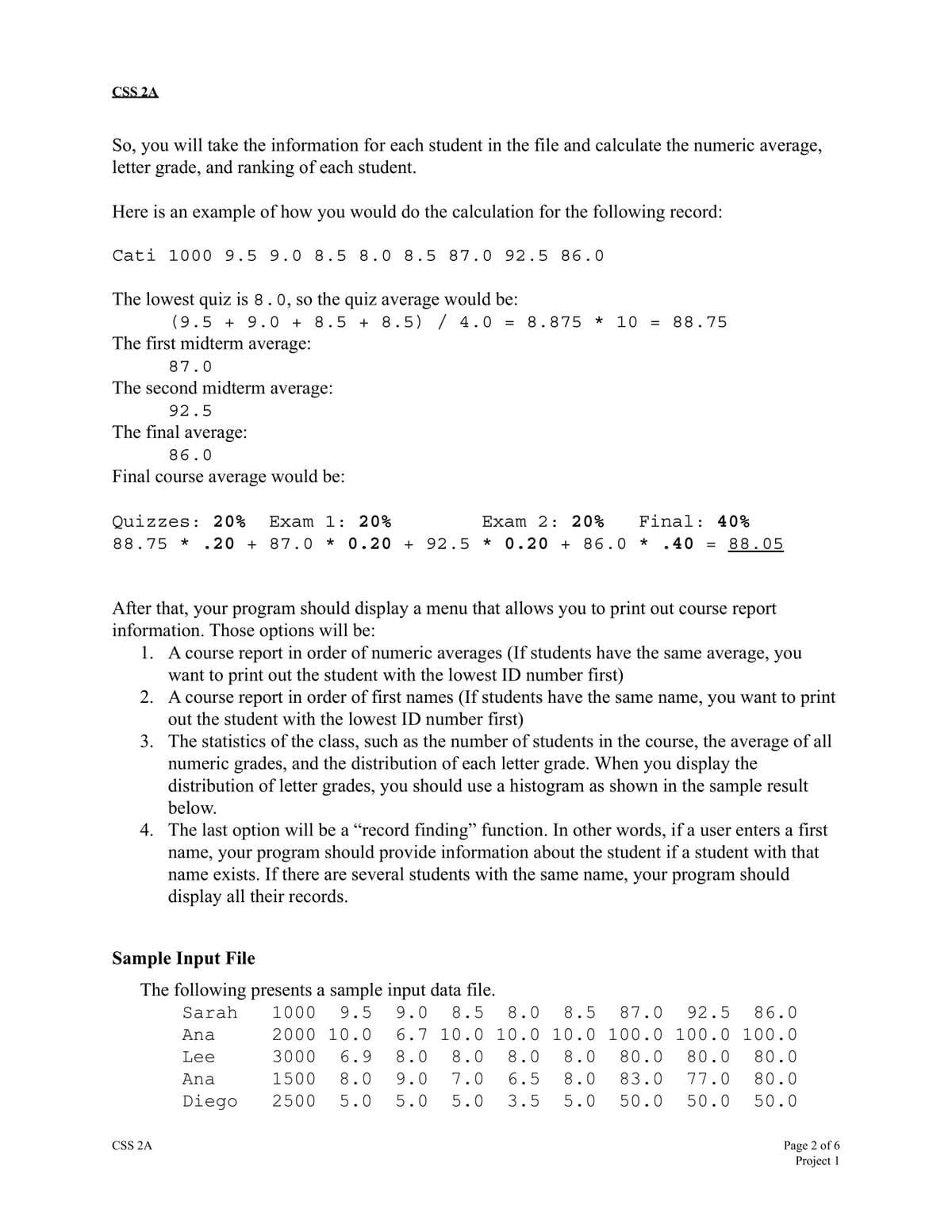 CSS 2A
So, you will take the information for each student in the file and calculate the numeric average,
letter grade, and ranking of each student.
Here is an example of how you would do the calculation for the following record:
Cati 1000 9.5 9.0 8.5 8.0 8.5 87.0 92.5 86.0
The lowest quiz is 8.0, so the quiz average would be:
(9.5+ 9.0 + 8.5+ 8.5) / 4.0
The first midterm average:
87.0
The second midterm average:
92.5
The final average:
86.0
Final course average would be:
Exam 2: 20% Final: 40%
Quizzes: 20% Exam 1: 20%
88.75 * .20 + 87.0 * 0.20 + 92.5 * 0.20 + 86.0 * .40 = 88.05
= 8.875 * 10 =
After that, your program should display a menu that allows you to print out course report
information. Those options will be:
1. A course report in order of numeric averages (If students have the same average, you
want to print out the student with the lowest ID number first)
88.75
2. A course report in order of first names (If students have the same name, you want to print
out the student with the lowest ID number first)
3.
The statistics of the class, such as the number of students in the course, the average of all
numeric grades, and the distribution of each letter grade. When you display the
distribution of letter grades, you should use a histogram as shown in the sample result
below.
Sample Input File
The following presents a sample input data file.
Sarah
4. The last option will be a "record finding" function. In other words, if a user enters a first
name, your program should provide information about the student if a student with that
name exists. If there are several students with the same name, your program should
display all their records.
CSS 2A
Ana
Lee
Ana
Diego
1000 9.5 9.0 8.5 8.0 8.5 87.0 92.5 86.0
2000 10.0 6.7 10.0 10.0 10.0 100.0 100.0 100.0
3000 6.9 8.0 8.0 8.0 8.0 80.0 80.0 80.0
1500 8.0 9.0 7.0 6.5 8.0 83.0 77.0 80.0
5.0 5.0 5.0 3.5 5.0 50.0 50.0 50.0
2500
Page 2 of 6
Project 1