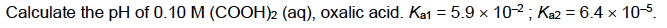 Calculate the pH of 0.10 M (COOH)2 (aq), oxalic acid. Kat = 5.9 × 10-2 ; Ka2 = 6.4 × 10-5.
%3D
