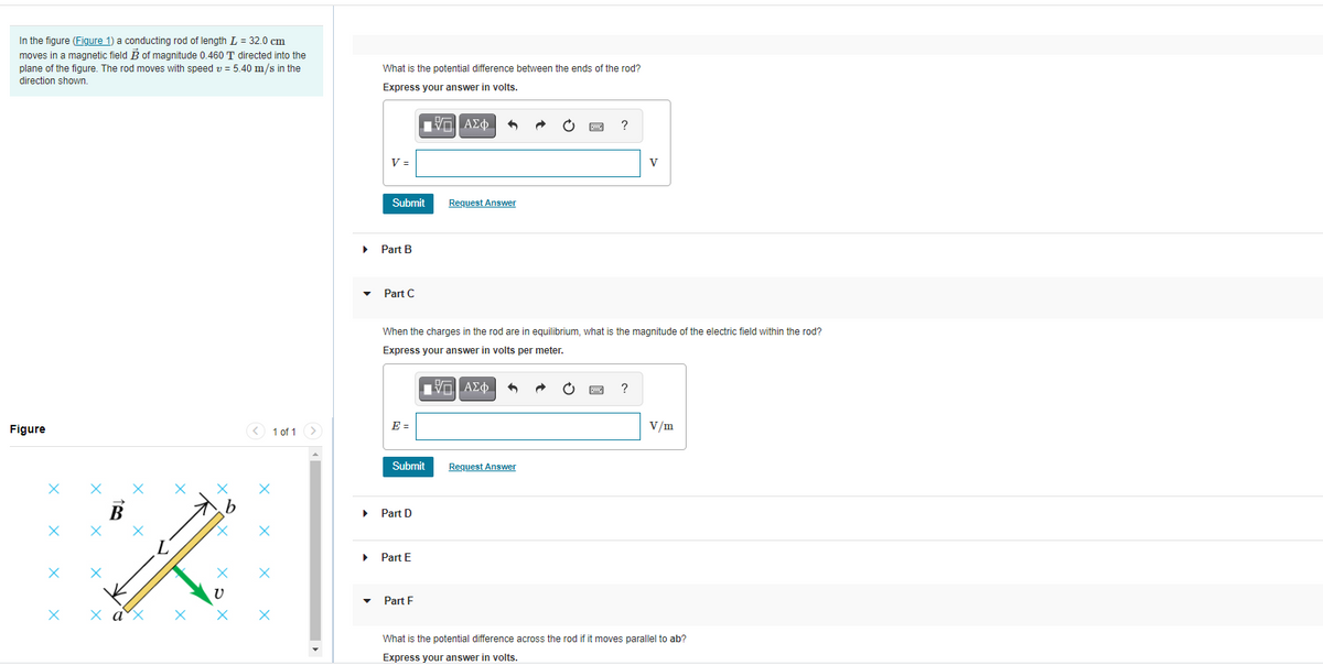 In the figure (Figure 1) a conducting rod of length L = 32.0 cm
moves in a magnetic field B of magnitude 0.460 T directed into the
plane of the figure. The rod moves with speed v = 5.40 m/s in the
What is the potential difference between the ends of the rod?
direction shown.
Express your answer in volts.
ΑΣφ.
V =
V
Submit
Request Answer
Part B
• Part C
When the charges in the rod are in equilibrium, what is the magnitude of the electric field within the rod?
Express your answer in volts per meter.
Πνα ΑΣφ.
Figure
< 1 of 1 >
E =
V/m
Submit
Request Answer
Part D
Part E
• Part F
х а'х
What is the potential difference across the rod if it moves parallel to ab?
Express your answer in volts.
