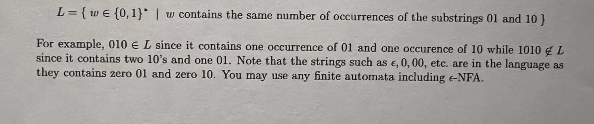 L= {we {0,1}* | w contains the same number of occurrences of the substrings 01 and 10}
For example, 010 € L since it contains one occurrence of 01 and one occurence of 10 while 1010 L
since it contains two 10's and one 01. Note that the strings such as e, 0, 00, etc. are in the language as
they contains zero 01 and zero 10. You may use any finite automata including -NFA.