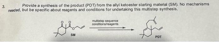 3.
Provide a synthesis of the product (PDT) from the allyl ketoester starting material (SM). No mechanisms
needed, but be specific about reagents and conditions for undertaking this multistep synthesis.
سلام
multistep sequence
conditions/reagents
مركم
PDT