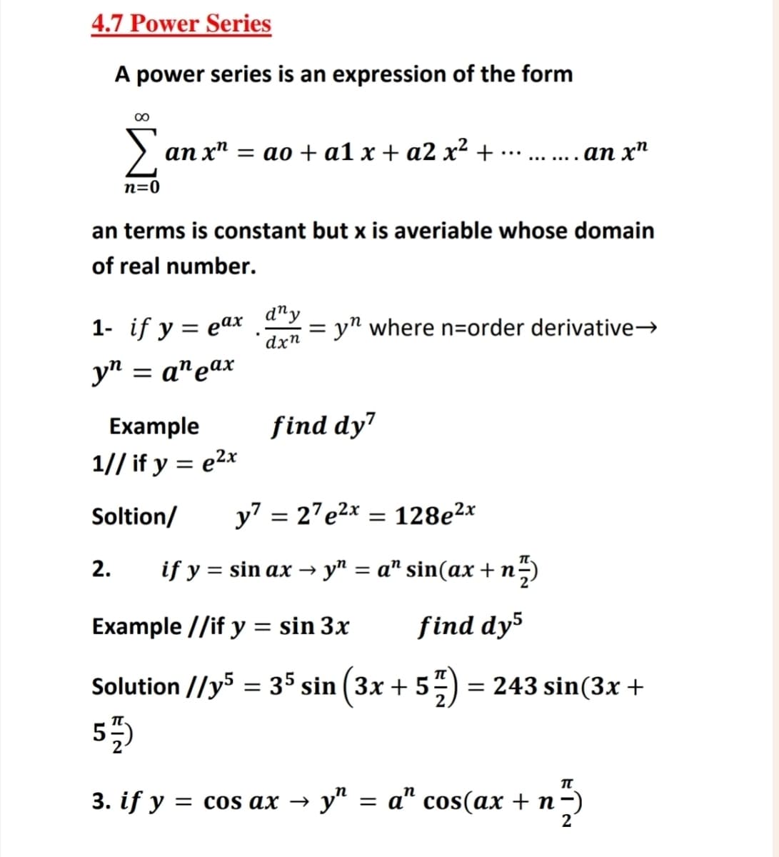 4.7 Power Series
A power series is an expression of the form
80
anxn = ao + a1 x + a2x² +
an xn
n=0
an terms is constant but x is averiable whose domain
of real number.
1- if y = eax
dny
=
.
dxn
yn where n-order derivative→
yn
= an eax
Example
1// if y = e²x
find dy7
y7 27e2x=128e2x
=
= sin ax→ y = a” sin(ax + n
Soltion/
2.
if y
Example //if y = sin 3x
find dy5
Solution //y5 = 35 sin (3x + 577) = 243 sin(3x +
5)
π
3. if y = cos ax → y" = a" cos(ax + n −)
2