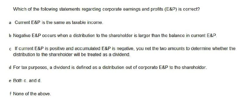 Which of the following statements regarding corporate earnings and profits (E&P) is correct?
a Current E&P is the same as taxable income.
b Negative E&P occurs when a distribution to the shareholder is larger than the balance in current E&P.
c If current E&P is positive and accumulated E&P is negative, you net the two amounts to determine whether the
distribution to the shareholder will be treated as a dividend.
d For tax purposes, a dividend is defined as a distribution out of corporate E&P to the shareholder.
e Both c. and d.
f None of the above.