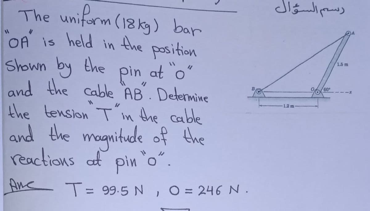 رسم السؤال
The uniform (18 ky) bar
OA is held in the position
DA
Shown by the
pin at o"
and the cable AB. Determine
1.5 m
60
1.2 m-
the tension Tin Ahe cable
and the magnitude of the
reactions af pin o".
Ane T= 99.5 N , O= 246 N .
%3D
