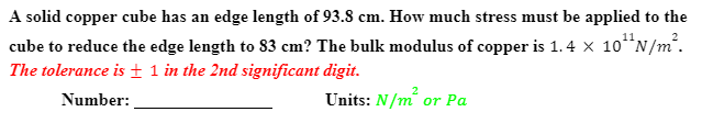 A solid copper cube has an edge length of 93.8 cm. How much stress must be applied to the
cube to reduce the edge length to 83 cm? The bulk modulus of copper is 1.4 x 10*N/m².
The tolerance is± 1 in the 2nd significant digit.
Number:
Units: N/m or Pa
